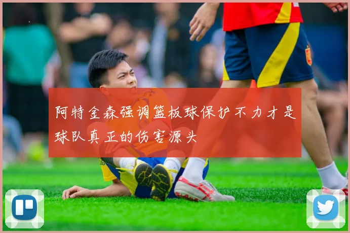 阿特金森强调篮板球保护不力才是球队真正的伤害源头